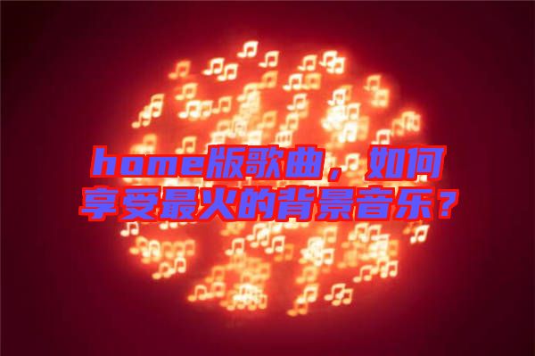 home版歌曲，如何享受最火的背景音樂？