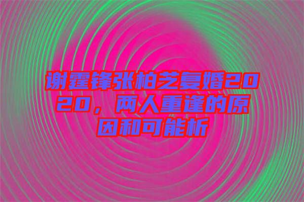 謝霆鋒張柏芝復婚2020，兩人重逢的原因和可能析