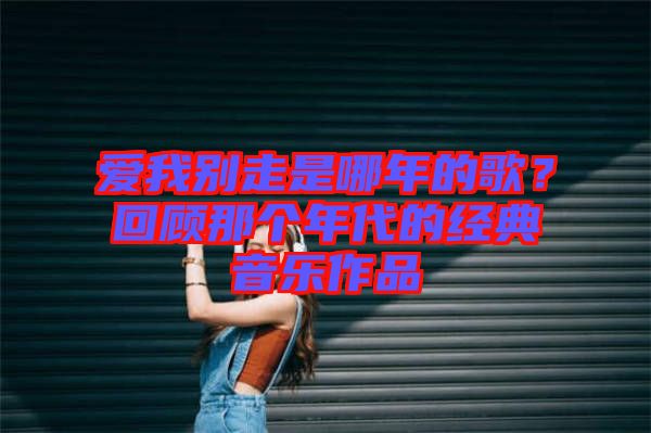 愛我別走是哪年的歌？回顧那個年代的經典音樂作品