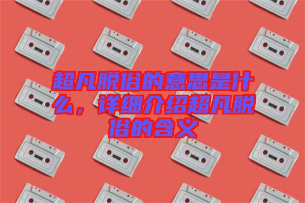 超凡脫俗的意思是什么，詳細介紹超凡脫俗的含義