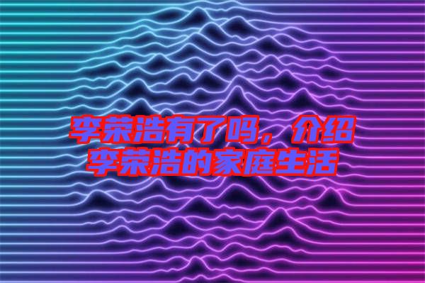 李榮浩有了嗎，介紹李榮浩的家庭生活