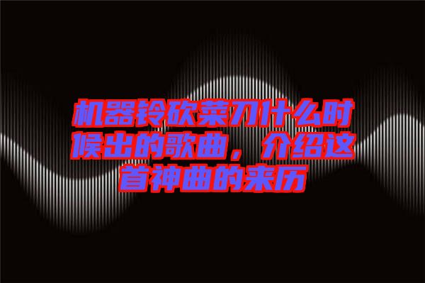 機器鈴砍菜刀什么時候出的歌曲，介紹這首神曲的來歷