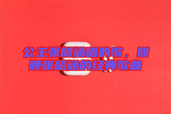 公主張韶涵唱的歌，回顧張韶涵的經典歌曲