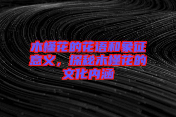 木槿花的花語和象征意義，探秘木槿花的文化內涵