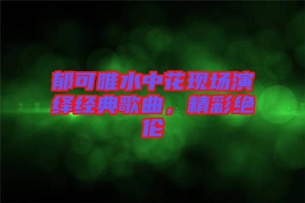郁可唯水中花現場演繹經典歌曲，精彩絕倫