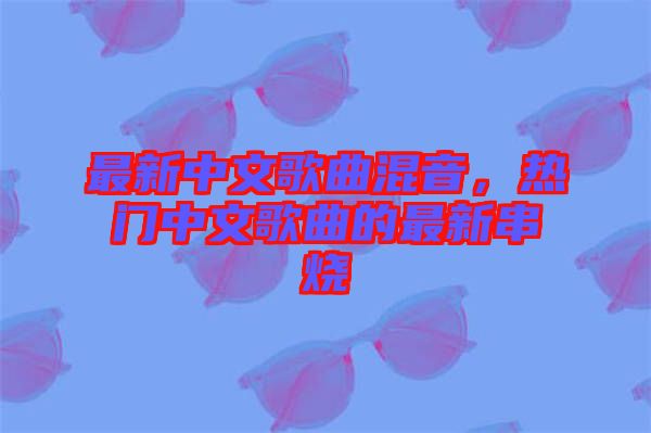 最新中文歌曲混音，熱門中文歌曲的最新串燒
