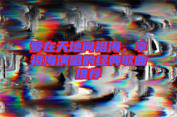 愛在天地間祖海，享祖海演唱的經典歌曲推薦