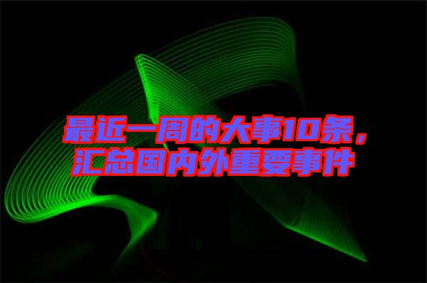 最近一周的大事10條，匯總國內外重要事件