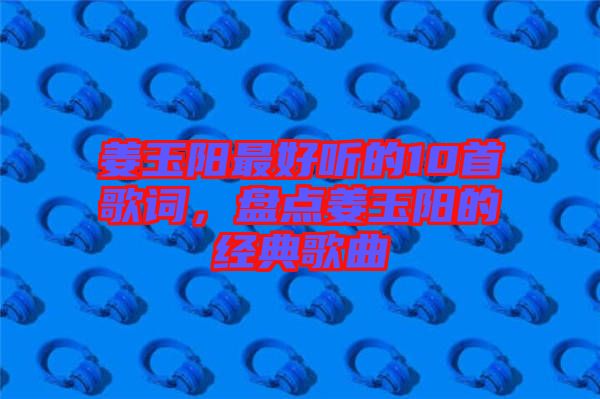 姜玉陽(yáng)最好聽的10首歌詞，盤點(diǎn)姜玉陽(yáng)的經(jīng)典歌曲