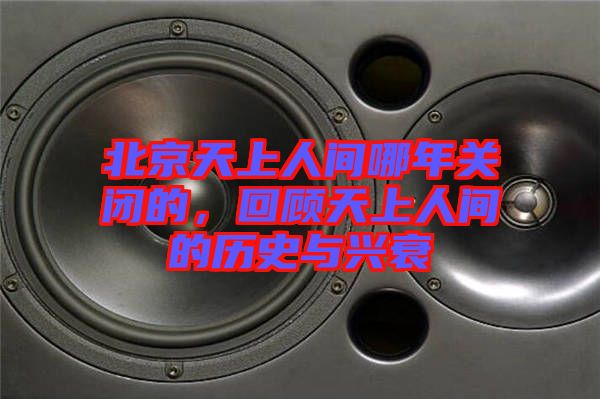 北京天上人間哪年關閉的，回顧天上人間的歷史與興衰