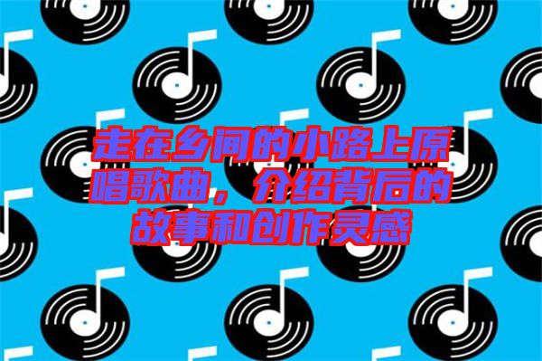 走在鄉(xiāng)間的小路上原唱歌曲，介紹背后的故事和創(chuàng)作靈感