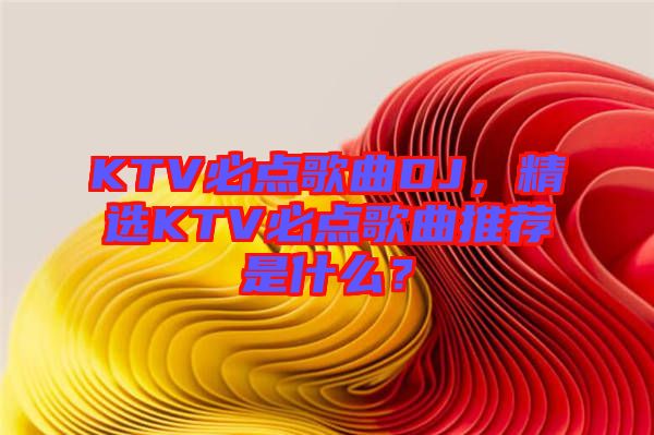 KTV必點歌曲DJ，精選KTV必點歌曲推薦是什么？