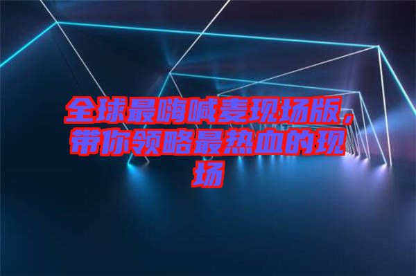全球最嗨喊麥現(xiàn)場版，帶你領(lǐng)略最熱血的現(xiàn)場