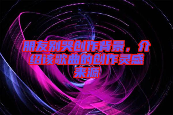 朋友別哭創作背景，介紹該歌曲的創作靈感來源