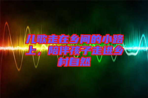 兒歌走在鄉間的小路上，陪伴孩子走進鄉村自然