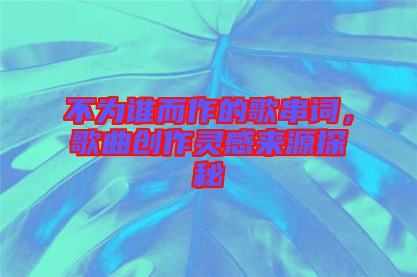 不為誰而作的歌串詞，歌曲創作靈感來源探秘
