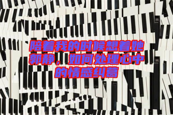 陪著我的時候想著她郭靜，如何處理心中的情感糾葛