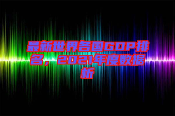 最新世界各國GDP排名，2021年度數據析