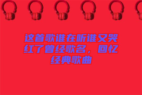 這首歌誰在聽誰又哭紅了曾經歌名，回憶經典歌曲