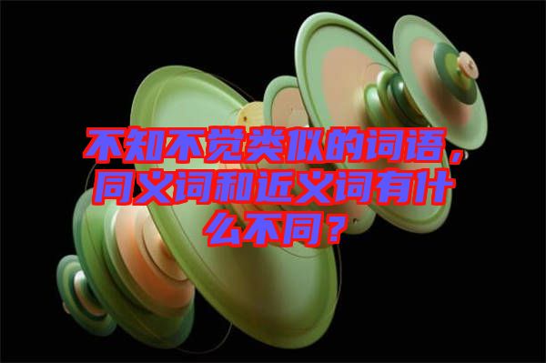 不知不覺類似的詞語，同義詞和近義詞有什么不同？