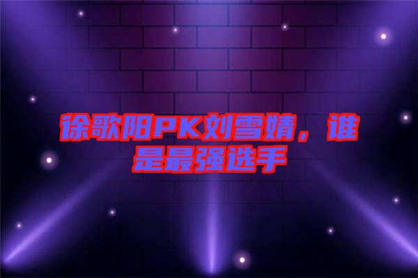 徐歌陽PK劉雪婧，誰是最強選手