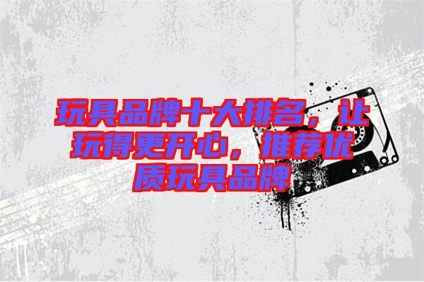 玩具品牌十大排名，讓玩得更開心，推薦優質玩具品牌