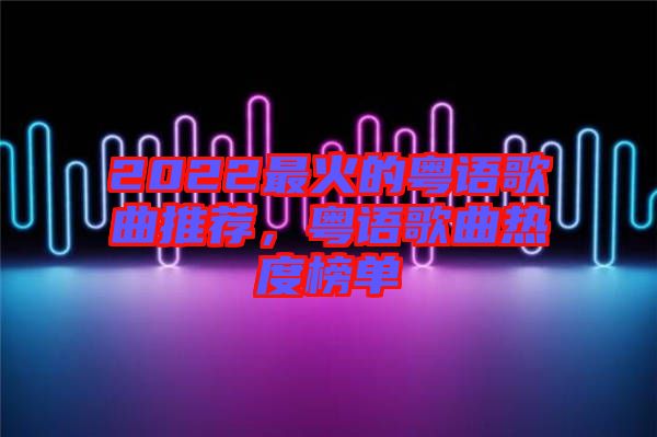 2022最火的粵語歌曲推薦，粵語歌曲熱度榜單