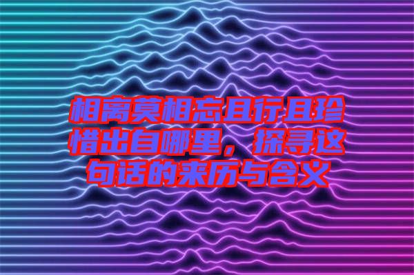 相離莫相忘且行且珍惜出自哪里，探尋這句話的來歷與含義