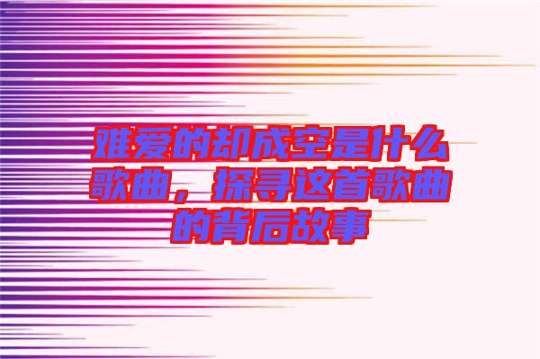 難愛的卻成空是什么歌曲，探尋這首歌曲的背后故事