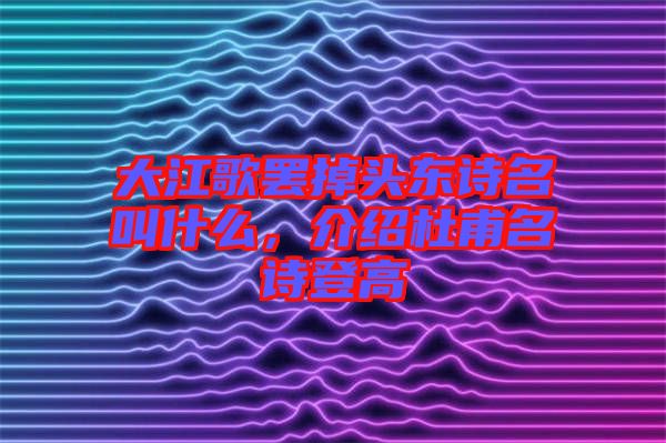 大江歌罷掉頭東詩名叫什么，介紹杜甫名詩登高