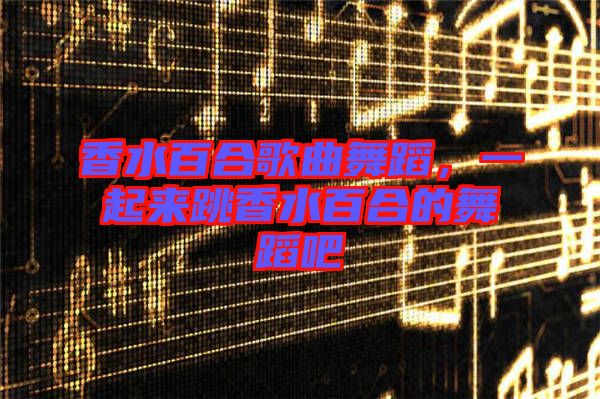香水百合歌曲舞蹈，一起來跳香水百合的舞蹈吧