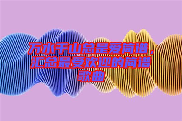 萬水千山總是愛簡譜，匯總最受歡迎的簡譜歌曲