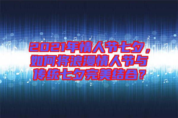 2021年情人節(jié)七夕，如何將浪漫情人節(jié)與傳統(tǒng)七夕完美結(jié)合？