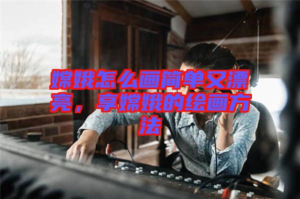 嫦娥怎么畫簡單又漂亮，享嫦娥的繪畫方法