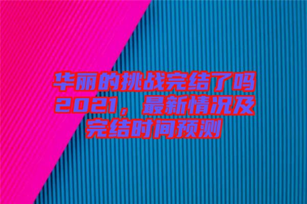 華麗的挑戰(zhàn)完結(jié)了嗎2021，最新情況及完結(jié)時(shí)間預(yù)測