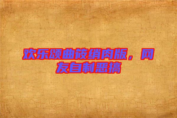 歡樂頌曲筱綃肉版，網(wǎng)友自制惡搞