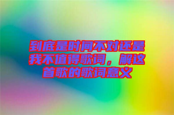 到底是時(shí)間不對還是我不值得歌詞，解這首歌的歌詞意義