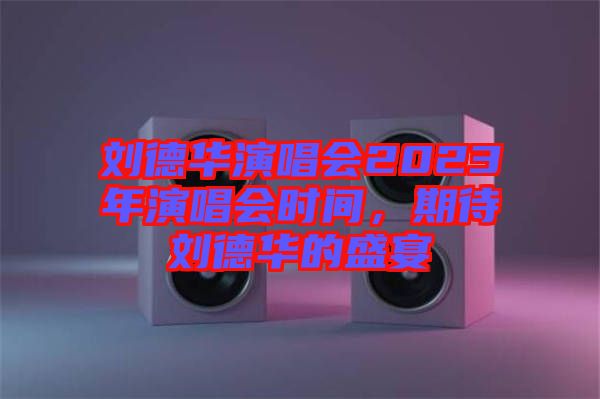 劉德華演唱會2023年演唱會時間，期待劉德華的盛宴