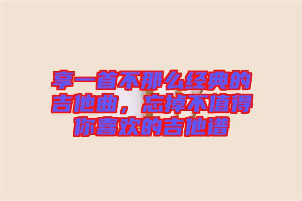 享一首不那么經典的吉他曲，忘掉不值得你喜歡的吉他譜