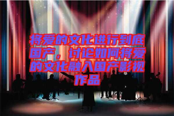 將愛的文化進(jìn)行到底國產(chǎn)，討論如何將愛的文化融入國產(chǎn)影視作品