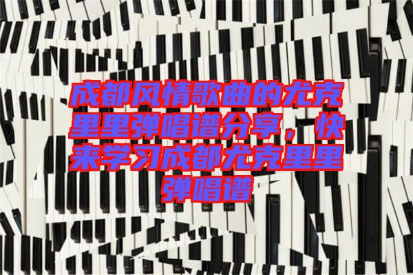 成都風(fēng)情歌曲的尤克里里彈唱譜分享，快來學(xué)習(xí)成都尤克里里彈唱譜
