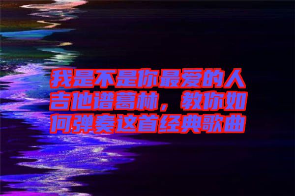 我是不是你最愛的人吉他譜葛林，教你如何彈奏這首經典歌曲