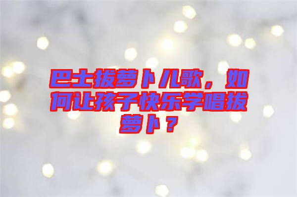 巴士拔蘿卜兒歌，如何讓孩子快樂學(xué)唱拔蘿卜？