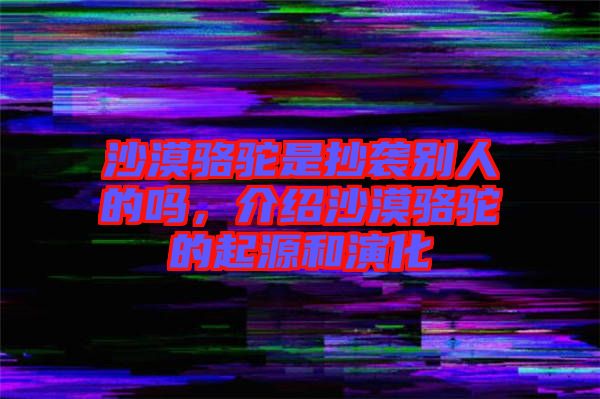 沙漠駱駝是抄襲別人的嗎，介紹沙漠駱駝的起源和演化