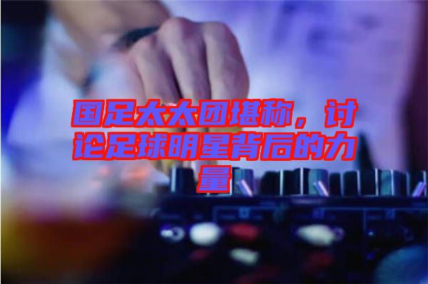 國足太太團堪稱，討論足球明星背后的力量