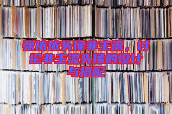 張依依頭像非主流，討論非主流頭像的設(shè)計(jì)與搭配