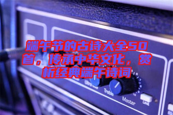 端午節(jié)的古詩(shī)大全50首，傳承中華文化，賞析經(jīng)典端午詩(shī)詞
