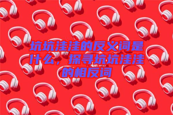 坑坑洼洼的反義詞是什么，探尋坑坑洼洼的相反詞