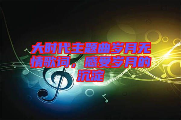 大時代主題曲歲月無情歌詞，感受歲月的沉淀