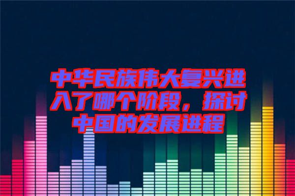 中華民族偉大復興進入了哪個階段，探討中國的發展進程